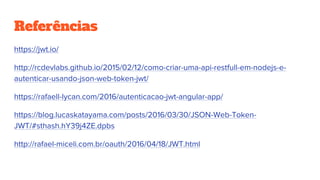 Referências
https://jwt.io/
http://rcdevlabs.github.io/2015/02/12/como-criar-uma-api-restfull-em-nodejs-e-
autenticar-usando-json-web-token-jwt/
https://rafaell-lycan.com/2016/autenticacao-jwt-angular-app/
https://blog.lucaskatayama.com/posts/2016/03/30/JSON-Web-Token-
JWT/#sthash.hY39j4ZE.dpbs
http://rafael-miceli.com.br/oauth/2016/04/18/JWT.html
 
