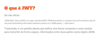 O que é JWT?
Do site oficial:
JSON Web Token (JWT) is an open standard (RFC 7519) that defines a compact and self-contained way for
securely transmitting information between parties as a JSON object. – http://jwt.io
Traduzindo, é um padrão aberto que define uma forma compacta e auto-contida
para transmitir de forma segura, informações entre duas partes como objeto JSON.
 
