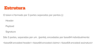Estrutura
O token é formado por 3 partes separados por pontos (.):
Header
Payload
Signature
São 3 partes, separadas por um . (ponto), encodadas por base64 individualmente:
<base64-encoded header>.<base64-encoded claims>.<base64-encoded assinatura>
 