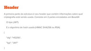 Header
A primeira parte da estrutura é seu header que contém informações sobre qual
criptografia está sendo usada. Consiste em 2 partes encodados em Base64:
O tipo (JWT)
E o algoritmo de hash usado (HMAC SHA256 ou RSA).
{
"alg": "HS256",
"typ": "JWT"
}
 