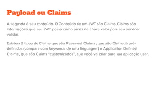 Payload ou Claims
A segunda é seu conteúdo. O Conteúdo de um JWT são Claims. Claims são
informações que seu JWT passa como pares de chave valor para seu servidor
validar.
Existem 2 tipos de Claims que são Reserved Claims , que são Claims já pré-
definidos (compare com keywords de uma linguagem) e Application Defined
Claims , que são Claims “customizados”, que você vai criar para sua aplicação usar.
 