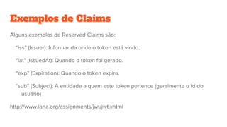Exemplos de Claims
Alguns exemplos de Reserved Claims são:
“iss” (Issuer): Informar da onde o token está vindo.
“iat” (IssuedAt): Quando o token foi gerado.
“exp” (Expiration): Quando o token expira.
“sub” (Subject): A entidade a quem este token pertence (geralmente o Id do
usuário)
http://www.iana.org/assignments/jwt/jwt.xhtml
 