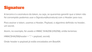 Signature
A terceira é a assinatura do token, ou seja, se queremos garantir que o token não
foi corrompido podemos usar a Signature(Assinatura) com o Header para isso.
Para assinar o token, usamos a Header, Payload, o algoritmo definido na header,
um secret.
Assim, no exemplo, foi usado o HMAC SHA256 (HS256), então teríamos:
HMACSHA256(header + "." + payload, secret)
Onde header e payload já estão encodados em Base64.
 