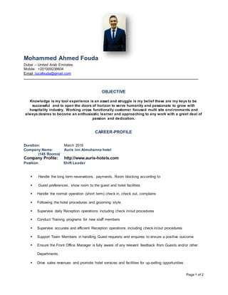 Page 1 of 2
Mohammed Ahmed Fouda
Dubai – United Arab Emirates
Mobile: +201009238604
Email :lucafouda@gmail.com
OBJECTIVE
Knowledge is my tool experience is an asset and struggle is my belief these are my keys to be
successful and to open the doors of horizon to serve humanity and passionate to grow with
hospitality industry. Working cross functionally customer focused multi site environments and
always desires to become an enthusiastic learner and approaching to any work with a greet deal of
passion and dedication.
CAREER-PROFILE
Duration: March 2016
Company Name: Auris inn Almuhanna hotel
(145 Rooms)
Company Profile: http://www.auris-hotels.com
Position: Shift Leader
 Handle the long term reservations, payments, Room blocking according to
 Guest preferences, show room to the guest and hotel facilities
 Handle the normal operation (short term) check in, check out, complains
 Following the hotel procedures and grooming style.
 Supervise daily Reception operations including check in/out procedures
 Conduct Training programs for new staff members
 Supervise accurate and efficient Reception operations including check in/out procedures
 Support Team Members in handling Guest requests and enquires to ensure a positive outcome
 Ensure the Front Office Manager is fully aware of any relevant feedback from Guests and/or other
Departments.
 Drive sales revenues and promote hotel services and facilities for up-selling opportunities
 