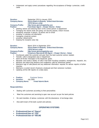 Page 2 of 2
 Understand and apply correct procedures regarding the acceptance of foreign currencies, credit
cards
Duration: September 2014 to January 2016
Company Name: Gloria Hotels & Resorts, United Arab Emirates
(1019 Deluxe units)
Company Profile: http://www.gloriahospitality.com
Position: Front Desk Agent – (Yassat Gloria) – Dubai
 greeting visitors and directing them to the correct person or department
 managing the visitors book and giving out security passes, Check ins/outs
 answering enquiries in person, by phone and on email
 providing or sending out information
 managing a booking system
 providing refreshments
 keeping the reception area tidy
Duration: March 2014 to September 2014
Company Name: Gloria Hotels & Resorts, United Arab Emirates
(1019 Deluxe units)
Company Profile: http://www.gloriahospitality.com
Position: Telephone Operator& CID Agent – (Yassat Gloria) – Dubai
 Courteously greet the customer and give them the best customer service needed;
 Transfer calls to designated area or department;
 Send all the fax messages to the respective guest;
 Receives and routes a variety of calls in the hotel including complains, emergencies, requests, etc;
 Monitors and place long distance and conference calls for authorized parties;
 Maintains logs of calls placed and any additional information required for various reports or further
inquiries;
 Maintains a current record of persons employed and their extension numbers;
 Updating all the CID reports on a daily basis.
 Position: Customer Service
 Duration: July 2009
 Company Name: Faisal Islamic Bank
Responsibilities:
 Dealing with customers according to their personalities
 Meet the customers and assisting to open new account as per the bank policies
 Do cash transfers of various currencies with the observance of exchange rates
 Also well known of the bank system and policies.
OPERATING SYSTEMS:
 Professional User of “Opera”
 Professional User of “CID”
 Professional User of “VECAS
 