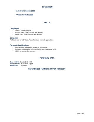 Page 3 of 2
EDUCATION:
-industrial Diploma 2006
- Optics Institute 2009
SKILLS
Languages
 Arabic: Mother Tongue
 English: Very Good (spoken and written)
 Italian: Very Good (spoken and written)
Computer
Proficient user of MS Word, PowerPointand Internet applications
Personal Qualifications
 Hard working, motivated, organized, committed
 Excellent presentation, communication and negotiation skills
 Ability to work under pressure
PERSONAL DATA
Date of Birth: October2nd, 1988
Place of Birth: AL Garbia, Egypt
Nationality: Egyptian
REFERENCES FURNISHED UPON REQUEST
 