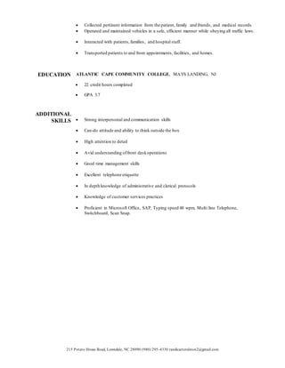 215 Potato House Road, Lawndale, NC 28090 (980) 295-4330 randicarteralston2@gmail.com
 Collected pertinent information from the patient, family and friends, and medical records
 Operated and maintained vehicles in a safe, efficient manner while obeying all traffic laws.
 Interacted with patients,families, and hospital staff.
 Transported patients to and from appointments, facilities, and homes.
EDUCATION ATLANTIC CAPE COMMUNITY COLLEGE, MAYS LANDING, NJ
 22 credit hours completed
 GPA 3.7
ADDITIONAL
SKILLS  Strong interpersonal and communication skills
 Can-do attitude and ability to think outside the box
 High attention to detail
 Avid understanding offront deskoperations
 Good time management skills
 Excellent telephone etiquette
 In depth knowledge of administrative and clerical protocols
 Knowledge of customer services practices
 Proficient in Microsoft Office, SAP, Typing speed 48 wpm, Multi line Telephone,
Switchboard, Scan Snap.
 