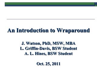 An Introduction to WraparoundAn Introduction to Wraparound
J. Watson, PhD, MSW, MBAJ. Watson, PhD, MSW, MBA
L. Griffin-Davis, BSW StudentL. Griffin-Davis, BSW Student
A. L. Hines, BSW StudentA. L. Hines, BSW Student
Oct. 25, 2011Oct. 25, 2011
 