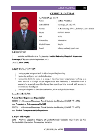 LUHUR PRANDIKA ITS
CURRICULUM VITAE 1
CURRICULUM VITAE
A. PERSONAL DATA
B. EDUCATION
 Material and Metallurgical Engineering, Institut Teknologi Sepuluh Nopermber
Surabaya (ITS), graduate in September 2013
GPA : 3.29 / 4 (max)
C. KEY QUALIFICATION
 Having a good analytical skill in Metallurgical Engineering
 Having the ability to work in both location
 Having the ability to work in a group. I have had many experiences working as a
team, such as in collage student organization and committee. I understand what it
means to be a part of something larger than myself and how to work with a group to
accomplish a shared goal
 Having willingness to learn and determined, focus to a goal achivement.
D. ACHIEVEMENTS
A. Award and Experience Organization
2011/2012 – Himpunan Mahasiswa Teknik Material dan Metalurgi (HMMT FTI – ITS)
as a President of Entrepreneurship BSO
2010/2011 – Himpunan Mahasiswa Teknik Material dan Metalurgi (HMMT FTI – ITS)
as a Staff of Entrepreneurship Department
B. Paper and Project
2013 – Analysis Capacitive Property of Electrochemical Capacitor WO3 From Sol Gel
Synthesis With Calcination Temperature Variation
Name : Luhur Prandika
Date of Birth : Surabaya, 26 July 1991
Address : Jl. Kedondong no.4A , Surabaya, Jawa Timur
Phone : 085645106669
Sex : Male
Nationality : Indonesian
Marital Status : Single
Email : luhurprandika@gmail.com
 
