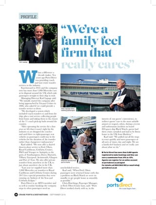 38 CRUISE PORTS & DESTINATIONS l SEPTEMBER 2016
PROFILE
hat a difference a
decade makes. Ten
years ago Ports Direct
was providing coach
and taxi cruise transfer
services to the industry.
Fast-forward to 2016 and the company
now has more than 1,000 Mercedes cars
at its disposal around the UK which take
passengers straight to their ship in style.
Managing Director Karl Lapage said:
“We initially started the company after
being approached by Voyana Cruises in
2006, who asked if we could provide a
transfer service to them.
“We developed a system which
included coach transfers to and from the
ship, plus a taxi service collecting people
from home and taking them to the closest
of the 71 coach pick-up hubs around the
country.
“After operating the service for a first
year we felt that it wasn’t right for the
industry so we dropped the coaches
and used three to eight-passenger seat
vehicles so passengers could stay in the
vehicles for the duration of the transfer
rather than changeover mid-journey.”
Karl added: “We now offer a shared
door-to-door service to Fred. Olsen,
Royal Caribbean, Celebrity Cruises,
P&O and Voyages to Antiquity to the
ports of Southampton, Dover, Harwich,
Tilbury, Liverpool, Avonmouth, Glasgow
and Port of Tyne. We also offer private
transfers from anywhere in the UK to
just about anywhere else in the UK.
“Last year we supplied more than
1,000 Mercedes car transfers to Royal
Caribbean and Celebrity Cruises during
2015 for a special promotion they were
running on Anthem of the Seas and
Celebrity Eclipse.”
Ports Direct is an ABTA member and
as well as routine bookings the company
steps in when passengers need an
unscheduled service.
Karl said: “When Fred. Olsen
passengers were returned home early due
a problem on Black Watch we were on
standby to get people home as smoothly
as possible.”
Chris Hutchings, Passenger Manager,
at Fred. Olsen Cruise Line, said: “Ports
Direct worked closely with us, in the
“We’rea
familyfeel
firmthat
reallycares”
Clear signage when
meeting passengers
Attentive service from
port to home
Karl Lapage
interest of our guests’ convenience, to
redirect guests’ cars to the most suitable
airport or seaport, when, during a recent
and unfortunate incident on board
804-guest ship Black Watch, guests had
their cruise curtailed and had to be flown
home to the UK from Madeira.”
Karl said: “We pulled out all the stops
to react quickly and meet passengers at
all sorts of times, day and night. We are
a family-feel business and we really care
about what we do.”
n Ports Direct has more than 5,000 agents
registered to make bookings and they can
earn a commission from 10% to 15%.
Agents can register for an online account
at portsdirect.co.uk/agent
For details call 0843 0843 003 or email info@
portsdirect.co.uk
 