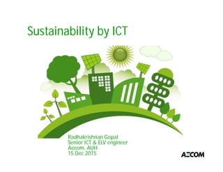 Sustainability by ICT
Radhakrishnan Gopal
Senior ICT & ELV engineer
Aecom, AUH
15 Dec 2015
 