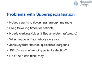 Problems with Superspecialisation
• Nobody wants to do general urology any more
• Long travelling times for patients
• Needs working Hub and Spoke system (aftercare)
• What happens if somebody gets sick
• Jealousy from the non specialized surgeons
• 150 Cases – influencing patient selection?
• Don’t be a one trick Pony!
 