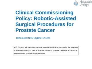 Clinical Commissioning
Policy: Robotic-Assisted
Surgical Procedures for
Prostate Cancer
Reference: NHS England B14/P/a
OFFICIAL
1 Executive summary
Policy Statement
NHS England will commission robotic assisted surgical techniques for the treatment
of prostate cancer (i.e., radical prostatectomies for prostate cancer) in accordance
with the criteria outlined in this document.
In creating this policy NHS England has reviewed this clinical condition and the
options for its treatment. It has considered the place of this treatment in current
clinical practice, whether scientific research has shown the treatment to be of benefit
 