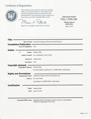 C ertifi cate of Registration
oAoo 2-
This Certificate issued under the seal of the Copyright
Office in accordance with title ry,United States Code,
attests that registration has been made for the work
identified below. The information on this certificate has
been made a part of the Copyright Office records.
'htt.*;AEu-*
Register of Copyrights, United States of America
rl
IH
o
3/
It
%
Registration Number
TXU I-920-246
Effective date of
registration:
May 8,2014
Title
Title of Work: Traveler's Emergency Electronic Health Record
Completion/ Publ ication
Year of Completion: 2014
Author
r Author: Vanskie Elder
Author Created: text, compilation, Form Format
Citizen of: United States
YearBorn: 1955
Copyright claimant
Copyright Claimant:
Rights and Permissions
Organization Name: Califomia Council of Service Advocates, Inc.
Address: P.O. Box 92048
Long Beach, CA 90809-2048 United States
Vanskie Elder
P.O. Box 92048, Long Beach, CA, 90809-4048, United States
Ceftification
Name: Vanskie Elder
Date: Aprll23,2014
Copyright Office notes: Regarding author information: Format, layout not copyrightable.
Authority Compendium II 202.02(I)
Page 1 of 1
 
