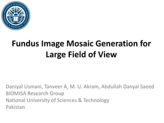 Fundus Image Mosaic Generation for
Large Field of View
Daniyal Usmani, Tanveer A, M. U. Akram, Abdullah Danyal Saeed
BIOMISA Research Group
National University of Sciences & Technology
Pakistan
 