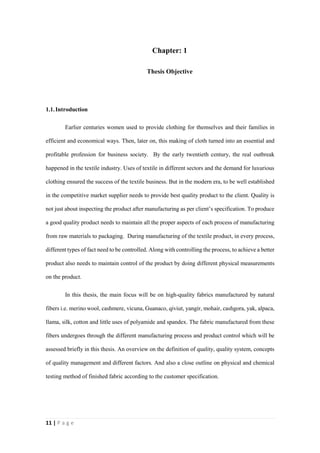 11 | P a g e
Chapter: 1
Thesis Objective
1.1.Introduction
Earlier centuries women used to provide clothing for themselves and their families in
efficient and economical ways. Then, later on, this making of cloth turned into an essential and
profitable profession for business society. By the early twentieth century, the real outbreak
happened in the textile industry. Uses of textile in different sectors and the demand for luxurious
clothing ensured the success of the textile business. But in the modern era, to be well established
in the competitive market supplier needs to provide best quality product to the client. Quality is
not just about inspecting the product after manufacturing as per client’s specification. To produce
a good quality product needs to maintain all the proper aspects of each process of manufacturing
from raw materials to packaging. During manufacturing of the textile product, in every process,
different types of fact need to be controlled. Along with controlling the process, to achieve a better
product also needs to maintain control of the product by doing different physical measurements
on the product.
In this thesis, the main focus will be on high-quality fabrics manufactured by natural
fibers i.e. merino wool, cashmere, vicuna, Guanaco, qiviut, yangir, mohair, cashgora, yak, alpaca,
llama, silk, cotton and little uses of polyamide and spandex. The fabric manufactured from these
fibers undergoes through the different manufacturing process and product control which will be
assessed briefly in this thesis. An overview on the definition of quality, quality system, concepts
of quality management and different factors. And also a close outline on physical and chemical
testing method of finished fabric according to the customer specification.
 