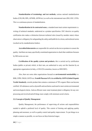 14 | P a g e
Standardization of terminology and test methods, various national standardization
bodies (UNI, BS, DIN, AFNOR, ASTM etc.) as well as the international ones (ISO, EEC, CEN).
This is a continuous process of standardization.
Standardization in its contracted sense, a standard must meet certain requirements i.e.
writing of technical standards, understood as a product specification. EEC directive on quality
certification also makes a distinction between technical rules (issued by member states) whose
observation is obligatory for safeguarding the safety and health for its citizen, and technical norms
(worked out by standardization bodies).
Accredited laboratories are responsible for carried out the test on products to ensure the
quality. And there are many specifically constituted organization to check that conditions foreseen
by ISO norms are met.
Certification of the quality system and products, this is carried out by certification
bodies (public or private) which, in their turn, are authorized to carry out this function by an
appropriate organization (in Italy, a UNI-CEI committee, known as SINCERT).
Also, there are some other organizations focused on environmental sustainability i.e.
BSR, CIPR, EMAS, GOTS etc. Fratelli Piacenza S.P.A is certified by GOTS (Global Organic
Textile Standard), a textile product that contains a minimum of 70% organic fibers can become
certified. All substances such as dyestuffs and auxiliaries used need to meet certain environmental
and toxicological criteria. And an efficient waste water treatment plant is obligatory for any wet-
processing unit involved and all things must comply with minimum social criteria.
2.2.Concepts of Quality Management
Quality Management, the performance of supervising all actions and responsibilities
needed to uphold a preferred level of quality. This consist of forming and applying quality
planning and assurance, as well as quality control and quality improvement. To put things in as
simple a manner as possible, we can focus on three historical stages:
 