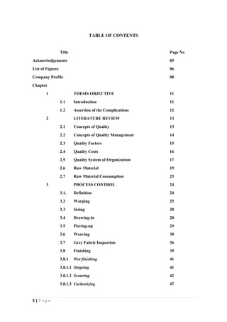 3 | P a g e
TABLE OF CONTENTS
Title Page No
Acknowledgements 05
List of Figures 06
Company Profile 08
Chapter
1 THESIS OBJECTIVE 11
1.1 Introduction 11
1.2 Assertion of the Complications 12
2 LITERATURE REVIEW 13
2.1 Concepts of Quality 13
2.2 Concepts of Quality Management 14
2.3 Quality Factors 15
2.4 Quality Costs 16
2.5 Quality System of Organization 17
2.6 Raw Material 19
2.7 Raw Material Consumption 23
3 PROCESS CONTROL 24
3.1. Definition 24
3.2 Warping 25
3.3 Sizing 28
3.4 Drawing-in 28
3.5 Piecing-up 29
3.6 Weaving 30
3.7 Grey Fabric Inspection 36
3.8 Finishing 39
3.8.1 Wet finishing 41
3.8.1.1 Singeing 41
3.8.1.2 Scouring 42
3.8.1.3 Carbonizing 47
 