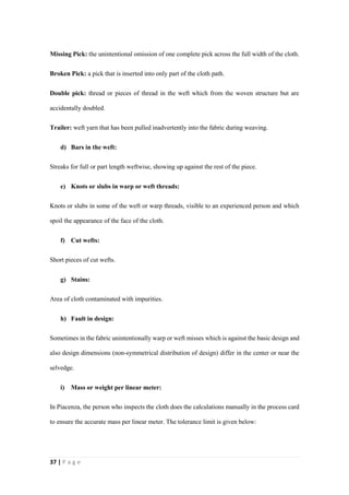 37 | P a g e
Missing Pick: the unintentional omission of one complete pick across the full width of the cloth.
Broken Pick: a pick that is inserted into only part of the cloth path.
Double pick: thread or pieces of thread in the weft which from the woven structure but are
accidentally doubled.
Trailer: weft yarn that has been pulled inadvertently into the fabric during weaving.
d) Bars in the weft:
Streaks for full or part length weftwise, showing up against the rest of the piece.
e) Knots or slubs in warp or weft threads:
Knots or slubs in some of the weft or warp threads, visible to an experienced person and which
spoil the appearance of the face of the cloth.
f) Cut wefts:
Short pieces of cut wefts.
g) Stains:
Area of cloth contaminated with impurities.
h) Fault in design:
Sometimes in the fabric unintentionally warp or weft misses which is against the basic design and
also design dimensions (non-symmetrical distribution of design) differ in the center or near the
selvedge.
i) Mass or weight per linear meter:
In Piacenza, the person who inspects the cloth does the calculations manually in the process card
to ensure the accurate mass per linear meter. The tolerance limit is given below:
 