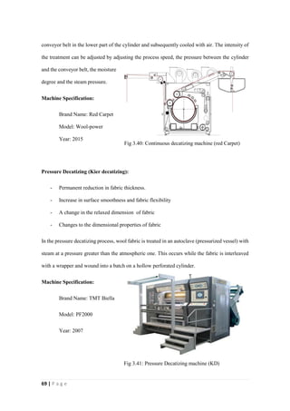 69 | P a g e
conveyor belt in the lower part of the cylinder and subsequently cooled with air. The intensity of
the treatment can be adjusted by adjusting the process speed, the pressure between the cylinder
and the conveyor belt, the moisture
degree and the steam pressure.
Machine Specification:
Brand Name: Red Carpet
Model: Wool-power
Year: 2015
Pressure Decatizing (Kier decatizing):
- Permanent reduction in fabric thickness.
- Increase in surface smoothness and fabric flexibility
- A change in the relaxed dimension of fabric
- Changes to the dimensional properties of fabric
In the pressure decatizing process, wool fabric is treated in an autoclave (pressurized vessel) with
steam at a pressure greater than the atmospheric one. This occurs while the fabric is interleaved
with a wrapper and wound into a batch on a hollow perforated cylinder.
Machine Specification:
Brand Name: TMT Biella
Model: PF2000
Year: 2007
Fig 3.40: Continuous decatizing machine (red Carpet)
Fig 3.41: Pressure Decatizing machine (KD)
 