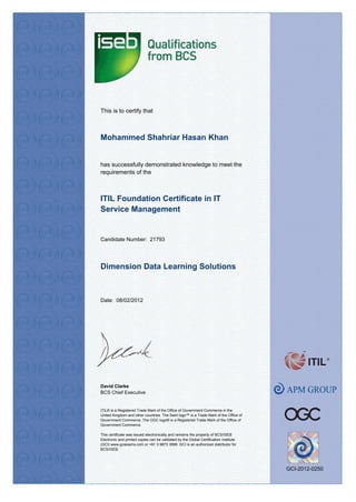 This is to certify that
has successfully demonstrated knowledge to meet the
requirements of the
Date: 08/02/2012
Dimension Data Learning Solutions
Mohammed Shahriar Hasan Khan
ITIL Foundation Certificate in IT
Service Management
David Clarke
BCS Chief Executive
ITIL® is a Registered Trade Mark of the Office of Government Commerce in the
United Kingdom and other countries. The Swirl logo™ is a Trade Mark of the Office of
Government Commerce. The OGC logo® is a Registered Trade Mark of the Office of
Government Commerce.
This certificate was issued electronically and remains the property of BCS/ISEB
Electronic and printed copies can be validated by the Global Certification Institute
(GCI) www.gciexams.com or +61 3 9873 3999. GCI is an authorized distributor for
BCS/ISEB.
Candidate Number: 21793
GCI-2012-0250
 