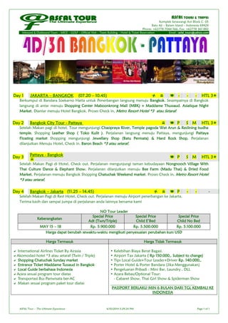 ASFAL TOURS & TRAVEL
Komplek Senawangi Asri Block C- 05
Batu Aji – Batam Island – Indonesia 69424
Phone: +62778 7044 566, Fax: +62778 361 882
Inbound & Outbound Tours – MICE – GOLF – Official Visit – Team Building – Hotel & Ticket Reservation Email : asfal_tours@yahoo.com
ASFAL Tour – The Ultimate Experience 4/30/2014 3:29:24 PM Page 1 of 1
Berkumpul di Bandara Soekarno Hatta untuk Penerbangan langsung menuju Bangkok. Sesampainya di Bangkok
langsung di antar menuju Shopping Center Maboonkrong Mall (MBK) + Maddame Thussaud. Asiatique Night
Market. Diantar menuju Hotel Bangkok. Proses Check in, Metro Resort Hotel *3 atau Setaraf.
Setelah Makan pagi di hotel, Tour mengunjungi Chaopraya River, Temple pagoda Wat Arun & Reclining budha
temple. Shopping Leather Shop ( Toko Kulit ). Perjalanan langsung menuju Pattaya, mengunjungi Pattaya
Floating market Shopping mengunjungi Jewellary Shop (Batu Permata) & Hard Rock Shop. Perjalanan
dilanjutkan Menuju Hotel, Check in. Baron Beach *3 atau setaraf.
Setelah Makan Pagi di Hotel, Check out. Perjalanan mengunjungi taman kebudayaan Nongnooch Village With
Thai Culture Dance & Elephant Show. Perjalanan dilanjutkan menuju Bee Farm (Madu Thai) & Dried Food
Market. Perjalanan menuju Bangkok Shopping Chatuchak Weekend market. Proses Check in, Metro Resort Hotel
*3 atau setaraf.
Setelah Makan Pagi di Rest Hotel, Check out. Perjalanan menuju Airport penerbangan ke Jakarta.
Terima kasih dan sampai jumpa di perjalanan anda lainnya bersama kami
NO Tour Leader
Keberangkatan
Special Price
Adt (Twn/Triple)
Special Price
Child E’Bed
Special Price
Child No Bed
MAY 15 – 18 Rp. 5.900.000 Rp. 5.500.000 Rp. 5.100.000
Harga dapat berubah sewaktu-waktu mengikuti penyesuaian perubahan kurs USD
Harga Termasuk Harga Tidak Termasuk
 International Airlines Ticket By Airasia
Akomodasi hotel *3 atau setaraf (Twin / Triple)
 Shopping Chatuchak Sunday market
 Entrance Ticket Maddame Tussaud in Bangkok
 Local Guide berbahasa Indonesia
Acara sesuai program tour diatas
 Transportasi Bus Pariwisata ber-AC
 Makan sesuai program paket tour diatas
• Kelebihan Biaya Berat Bagasi.
• Airport Tax Jakarta ( Rp 150.000,. Subject to change)
• Tips Local Guide+Tour Leader+Driver Rp. 140.000,.
• Porter Hotel & Porter Bandara (Jika Menggunakan)
• Pengeluaran Pribadi : Mini Bar, Laundry , DLL
• Acara Bebas/Optional Tour:
- Cabaret Show, Thai Girl Show & Spiderman Show
____________________________________________
PASSPORT BERLAKU MIN 6 BULAN DARI TGL KEMBALI KE
INDONESIA
Day 1 JAKARTA – BANGKOK (07.20 – 10.45)    - - - HTL 3
Day 2 Bangkok City Tour - Pattaya   P S M HTL 3
Day 3 Pattaya - Bangkok

 P S M HTL 3
Day 4 Bangkok – Jakarta (11.25 – 14.45)    P - - -
 