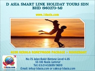 D ASIA SMART LINK HOLIDAY TOURS SDN
BHD (960273-M)
No 75 Jalan Bukit Bintang Level 4.05
55100 Kuala Lumpur
Tel: 03-21453699/9699
Email: info@1dasia.com or sales@1dasia.com
4D3N KERALA HONEYMOON PACKAGE + HOUSEBOAT
www.1dasia.com
 