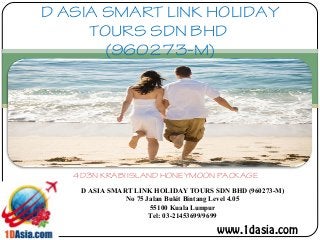 D ASIA SMART LINK HOLIDAY
TOURS SDN BHD
(960273-M)
4D3N KRABI ISLAND HONEYMOON PACKAGE
D ASIA SMART LINK HOLIDAY TOURS SDN BHD (960273-M)
No 75 Jalan Bukit Bintang Level 4.05
55100 Kuala Lumpur
Tel: 03-21453699/9699
www.1dasia.com
 