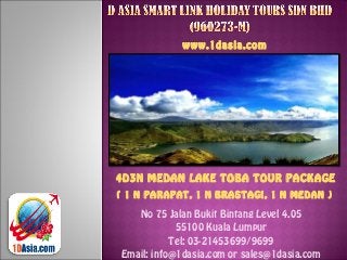 No 75 Jalan Bukit Bintang Level 4.05
55100 Kuala Lumpur
Tel: 03-21453699/9699
Email: info@1dasia.com or sales@1dasia.com
www.1dasia.com
4D3N MEDAN LAKE TOBA TOUR PACKAGE
( 1 N PARAPAT, 1 N BRASTAGI, 1 N MEDAN )
 