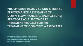 PHOSPHORUS REMOVAL AND GENERAL
PERFORMANCE ASSESSMENT OF
DOWN-FLOW HANGING SPONGE (DHS)
REACTORS AS A SECONDARY
TREATMENT PROCESS FOR THE
TREATMENT OF DOMESTIC WASTEWATER
STUDENT: ALEXANDROS KONNARIS
SUPERVISOR: PROF. DAVID GRAHAM
DATE: 2ND SEPTEMBER 2016
 