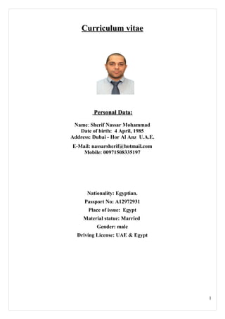 Curriculum vitaeCurriculum vitae
Personal Data:Personal Data:
Name: Sherif Nassar Mohammad
Date of birth: 4 April, 1985
Address: Dubai - Hor Al Anz U.A.E.
E-Mail: nassarsherif@hotmail.com
Mobile: 00971508335197
Nationality: Egyptian.
Passport No: A12972931
Place of issue: Egypt
Material statue: Married
Gender: male
Driving License: UAE & Egypt
1
 