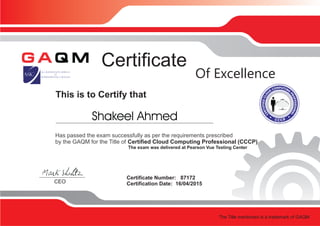 This is to Certify that
Certificate
Certificate Number: 87172
Certification Date: 16/04/2015CEO
Of Excellence
Has passed the exam successfully as per the requirements prescribed
by the GAQM for the Title of Certified Cloud Computing Professional (CCCP)
The exam was delivered at Pearson Vue Testing Center
The Title mentioned is a trademark of GAQM
Shakeel Ahmed
 