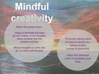 Mindful
creativity
•
Slows the person down.
Helps to eliminate the back
ground chatter of our thoughts
when involved with the
creative process
Allows thoughts to come and
go, to notice and let pass
Promotes taking notice
of colours/ details etc.,
being mindful
instead of distracted.
Helps the individual
enter a meditative type
state.
 
