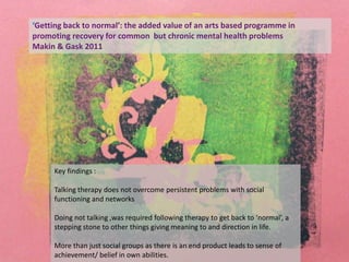 Key findings :
Talking therapy does not overcome persistent problems with social
functioning and networks
Doing not talking ,was required following therapy to get back to ‘normal’, a
stepping stone to other things giving meaning to and direction in life.
More than just social groups as there is an end product leads to sense of
achievement/ belief in own abilities.
‘Getting back to normal’: the added value of an arts based programme in
promoting recovery for common but chronic mental health problems
Makin & Gask 2011
 