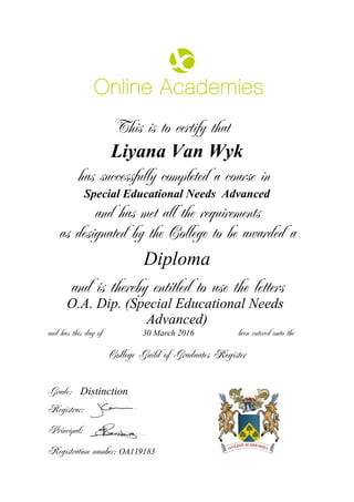 This is to certify that
Liyana Van Wyk
has successfully completed a course in
Special Educational Needs Advanced
and has met all the requirements
as designated by the College to be awarded a
Diploma
and is thereby entitled to use the letters
O.A. Dip. (Special Educational Needs
Advanced)
and has this day of been entered onto the30 March 2016
Distinction
College Guild of Graduates Register
Grade:
Registrar:
Principal:
Registration number: OA119183
 