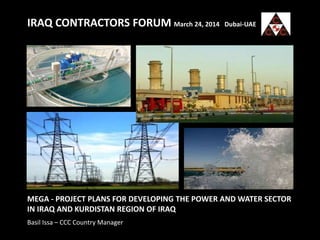 IRAQ CONTRACTORS FORUM March 24, 2014 Dubai-UAE
MEGA - PROJECT PLANS FOR DEVELOPING THE POWER AND WATER SECTOR
IN IRAQ AND KURDISTAN REGION OF IRAQ
Basil Issa – CCC Country Manager
 