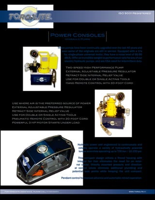www.torqlite.EU
ISO 9001 Registered
www.torqlite.EUFor immediate assistance, please call 97155838/46629979
Power Consoles
Hydraulic Pumps
These pumps have been continually upgraded over the last 40 years and
even some of the originals are still in service. Equipped with a 1⅛
hp, single-phase universal motor, they have a noise level of 90-95
dB(A).Offeranincredibleweight-to-performanceratioforanyofour
electric/hydraulic pumps, and are CSA rated for intermittent duty.
Two-speed High Performance Pump
External Adjustable Pressure Regulator
Retract Side Internal Relief Valve
Use for Double or Single Acting Tools
Hand Remote Control with 30-foot Cord
Use where air is the preferred source of power
External Adjustable Pressure Regulator
Retract Side Internal Relief Valve
Use for Double or Single Acting Tools
Pneumatic Remote Control with 30-foot Cord
Powerful 3 HP Motor Starts Under Load
Hydraulic power unit engineered to continuously and
reliably operate a variety of hydraulically powered
torque wrenches operating up to 700 bar / 10,150 psi.
This compact design utilizes a ﬁnned housing with
integral fan that eliminates the need for an exter-
nal cooler. Directly mounted pressure and direction-
al control valves eliminate additional plumbing and
potential leak points while keeping the unit compact.
Pendant control for manual advance and automatic retract operation.
 