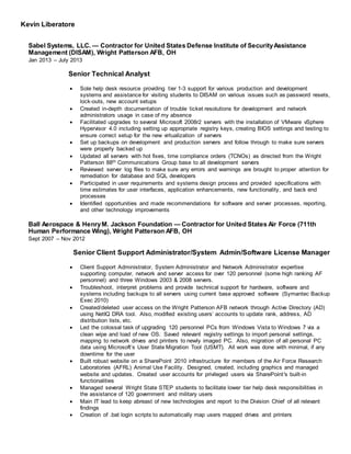 Kevin Liberatore
Sabel Systems, LLC. — Contractor for United States Defense Institute of SecurityAssistance
Management (DISAM), Wright Patterson AFB, OH
Jan 2013 – July 2013
Senior Technical Analyst
 Sole help desk resource providing tier 1-3 support for various production and development
systems and assistance for visiting students to DISAM on various issues such as password resets,
lock-outs, new account setups
 Created in-depth documentation of trouble ticket resolutions for development and network
administrators usage in case of my absence
 Facilitated upgrades to several Microsoft 2008r2 servers with the installation of VMware vSphere
Hypervisor 4.0 including setting up appropriate registry keys, creating BIOS settings and testing to
ensure correct setup for the new virtualization of servers
 Set up backups on development and production servers and follow through to make sure servers
were properly backed up
 Updated all servers with hot fixes, time compliance orders (TCNOs) as directed from the Wright
Patterson 88th Communications Group base to all development servers
 Reviewed server log files to make sure any errors and warnings are brought to proper attention for
remediation for database and SQL developers
 Participated in user requirements and systems design process and provided specifications with
time estimates for user interfaces, application enhancements, new functionality, and back end
processes
 Identified opportunities and made recommendations for software and server processes, reporting,
and other technology improvements
Ball Aerospace & HenryM. Jackson Foundation — Contractor for United States Air Force (711th
Human Performance Wing), Wright Patterson AFB, OH
Sept 2007 – Nov 2012
Senior Client Support Administrator/System Admin/Software License Manager
 Client Support Administrator, System Administrator and Network Administrator expertise
supporting computer, network and server access for over 120 personnel (some high ranking AF
personnel) and three Windows 2003 & 2008 servers.
 Troubleshoot, interpret problems and provide technical support for hardware, software and
systems including backups to all servers using current base approved software (Symantec Backup
Exec 2010)
 Created/deleted user access on the Wright Patterson AFB network through Active Directory (AD)
using NetIQ DRA tool. Also, modified existing users’ accounts to update rank, address, AD
distribution lists, etc.
 Led the colossal task of upgrading 120 personnel PCs from Windows Vista to Windows 7 via a
clean wipe and load of new OS. Saved relevant registry settings to import personal settings,
mapping to network drives and printers to newly imaged PC. Also, migration of all personal PC
data using Microsoft’s User State Migration Tool (USMT). All work was done with minimal, if any
downtime for the user
 Built robust website on a SharePoint 2010 infrastructure for members of the Air Force Research
Laboratories (AFRL) Animal Use Facility. Designed, created, including graphics and managed
website and updates. Created user accounts for privileged users via SharePoint's built-in
functionalities
 Managed several Wright State STEP students to facilitate lower tier help desk responsibilities in
the assistance of 120 government and military users
 Main IT lead to keep abreast of new technologies and report to the Division Chief of all relevant
findings
 Creation of .bat login scripts to automatically map users mapped drives and printers
 