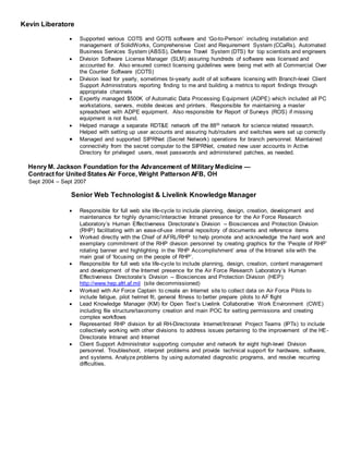 Kevin Liberatore
 Supported various COTS and GOTS software and ‘Go-to-Person’ including installation and
management of SolidWorks, Comprehensive Cost and Requirement System (CCaRs), Automated
Business Services System (ABSS), Defense Travel System (DTS) for top scientists and engineers
 Division Software License Manager (SLM) assuring hundreds of software was licensed and
accounted for. Also ensured correct licensing guidelines were being met with all Commercial Over
the Counter Software (COTS)
 Division lead for yearly, sometimes bi-yearly audit of all software licensing with Branch-level Client
Support Administrators reporting finding to me and building a metrics to report findings through
appropriate channels
 Expertly managed $500K of Automatic Data Processing Equipment (ADPE) which included all PC
workstations, servers, mobile devices and printers. Responsible for maintaining a master
spreadsheet with ADPE equipment. Also responsible for Report of Surveys (ROS) if missing
equipment is not found.
 Helped manage a separate RDT&E network off the 88th network for science related research.
Helped with setting up user accounts and assuring hub/routers and switches were set up correctly
 Managed and supported SIPRNet (Secret Network) operations for branch personnel. Maintained
connectivity from the secret computer to the SIPRNet, created new user accounts in Active
Directory for privileged users, reset passwords and administered patches, as needed.
Henry M. Jackson Foundation for the Advancement of Military Medicine —
Contract for United States Air Force, Wright Patterson AFB, OH
Sept 2004 – Sept 2007
Senior Web Technologist & Livelink Knowledge Manager
 Responsible for full web site life-cycle to include planning, design, creation, development and
maintenance for highly dynamic/interactive Intranet presence for the Air Force Research
Laboratory’s Human Effectiveness Directorate’s Division -- Biosciences and Protection Division
(RHP) facilitating with an ease-of-use internal repository of documents and reference items
 Worked directly with the Chief of AFRL/RHP to help promote and acknowledge the hard work and
exemplary commitment of the RHP division personnel by creating graphics for the ‘People of RHP’
rotating banner and highlighting in the ‘RHP Accomplishment’ area of the Intranet site with the
main goal of ‘focusing on the people of RHP’.
 Responsible for full web site life-cycle to include planning, design, creation, content management
and development of the Internet presence for the Air Force Research Laboratory’s Human
Effectiveness Directorate’s Division -- Biosciences and Protection Division (HEP):
http://www.hep.afrl.af.mil (site decommissioned)
 Worked with Air Force Captain to create an Internet site to collect data on Air Force Pilots to
include fatigue, pilot helmet fit, general fitness to better prepare pilots to AF flight
 Lead Knowledge Manager (KM) for Open Text’s Livelink Collaborative Work Environment (CWE)
including file structure/taxonomy creation and main POC for setting permissions and creating
complex workflows
 Represented RHP division for all RH-Directorate Internet/Intranet Project Teams (IPTs) to include
collectively working with other divisions to address issues pertaining to the improvement of the HE-
Directorate Intranet and Internet
 Client Support Administrator supporting computer and network for eight high-level Division
personnel. Troubleshoot, interpret problems and provide technical support for hardware, software,
and systems. Analyze problems by using automated diagnostic programs, and resolve recurring
difficulties.
 