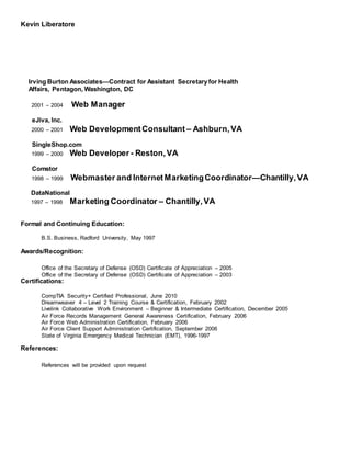 Kevin Liberatore
Irving Burton Associates—Contract for Assistant Secretaryfor Health
Affairs, Pentagon, Washington, DC
2001 – 2004 Web Manager
eJiva, Inc.
2000 – 2001 Web DevelopmentConsultant – Ashburn,VA
SingleShop.com
1999 – 2000 Web Developer- Reston,VA
Comstor
1998 – 1999 Webmaster and InternetMarketingCoordinator—Chantilly,VA
DataNational
1997 – 1998 Marketing Coordinator – Chantilly,VA
Formal and Continuing Education:
B.S. Business, Radford University, May 1997
Awards/Recognition:
Office of the Secretary of Defense (OSD) Certificate of Appreciation – 2005
Office of the Secretary of Defense (OSD) Certificate of Appreciation – 2003
Certifications:
CompTIA Security+ Certified Professional, June 2010
Dreamweaver 4 – Level 2 Training Course & Certification, February 2002
Livelink Collaborative Work Environment – Beginner & Intermediate Certification, December 2005
Air Force Records Management General Awareness Certification, February 2006
Air Force Web Administration Certification, February 2006
Air Force Client Support Administration Certification, September 2006
State of Virginia Emergency Medical Technician (EMT), 1996-1997
References:
References will be provided upon request
 