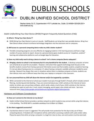 DUBLIN SCHOOLS
DUBLIN UNIFIED SCHOOL DISTRICT
Stephen Hanke, Ed. D., Superintendent 7471 Larkdale Ave., Dublin, CA 94568 925-828-2551
www.dublinusd.org
All Dublin Students Will
Become Lifelong Learners
Dublin Unified Bring Your Own Device (BYOD) Program Frequently Asked Questions (FAQ)
Q: What is “Bring Your Own Device”?
A: BYOD (Bring Your Own Device) is just as it sounds. Staff/Students can bring their own portable devices. Bring Your
Own Device allows schools to enhance technology integration into the classroom and on campuses.
Q: Will access to a personal computing device make my child a better student?
A: Portable computing programs are very effective at engaging students in the learning process and have a large
number of success stories to report. Access to a personal device gives students access to “anywhere, anytime”
learning and collaborative platforms such as Google Apps for Education.
Q: Does my child really need to bring a device to school? Isn’t a home computer/device adequate?
A: Bringing a device to school is not necessary but it is very beneficial for the student. A desktop computer at home
can certainly be an asset for any student. However, instruction that supports technology tools focuses on the
benefits students receive from having a personal information access tool that enables anytime, anywhere learning.
It’s not just about having access to a computer; it’s about having a computer available whenever needed to assist
learning. Research has shown that, even in situations where there is a desktop computer at home, students use
their devices more and in different ways than they use a laptop or computer in the classroom.
Q: I am concerned that my child will abuse the Internet and/or be targeted by a predator.
A: While connected to the Internet at school your student must pass through Dublin’s firewall, which includes content
filtering, monitoring and site blocking. If you are concerned about your child’s activity on the Internet at home
and/or at school, you can purchase software, which sends a daily e-mail of your child’s activity on the Internet,
including time spent at each site, E-mail, instant messaging, words typed, sites visited and more. See more
resources here: https://sites.google.com/a/dublinusd.org/dublin-digital-tattoo/parents
Hardware and Software Considerations
Q: How can I connect to the Internet on my device?
A: Dublin Unified School District provides a wireless network to which students may connect while using their devices
in the building. The BYOD WIFI is available weekdays from 6:00am to 9:00pm.
Q: Are there suggested accessories?
A: A protective sleeve or cover is suggested. This will provide more protection for the day to day use of these
computing devices. A headset with microphone will be useful when accessing a website with audio and/or video.
Please be aware that while carrying a computer in a bag from class to class, care and caution must be exercised.
 