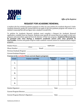 Published by GS 08.25.15
Office of the Registrar
REQUEST FOR ACADEMIC RENEWAL
A student who has switched graduate programs at John Jay may petition for Academic Renewal. Under
Academic Renewal, grades for courses that do not apply to the new graduate program will remain on a
student’s transcript but will not figure into a student’s overall GPA.
To petition for Academic Renewal, students must complete a Request for Academic Renewal
application, available from Jay Express. Students must specify all courses that do not apply to their new
program and must obtain approval from the director of their new program. Academic Renewal may
be granted only once during a student’s academic career and, once granted, is
irrevocable. Courses and grades forgiven under academic renewal cannot be counted toward a degree
program.
Student Name:______________________________ EMPLID#: __________________
Phone Number: ____________________ Email: ______________________________
Previous Graduate Program: ________________________________________________
Current Graduate Program: ________________________________________________
Courses to be excluded from current degree program:
Count Course # and Title
Semester
Taken
Grade Credits
1.
2.
3.
4.
5.
Student Signature: __________________________________ Date: _______________
Current Program Director:_____________________________
Current Program Director’s Signature:_____________________ Date: _______________
(Print)
 