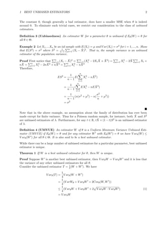1 BEST UNBIASED ESTIMATORS 2
The constant 0, though generally a bad estimator, does have a smaller MSE when θ is indeed
around 0. To eliminate such trivial cases, we restrict our consideration to the class of unbiased
estimators.
Deﬁnition 3 (Unbiasedness) An estimator W for a parameter θ is unbiased if Eθ(W) = θ for
all θ ∈ Θ.
Example 2 Let X1, ...Xn be an iid sample with E(Xi) = µ and V ar(Xi) = σ2 for i = 1, ..., n. Show
that E(S2) = σ2 where S2 = 1
n−1
n
i=1 (Xi − ¯X)2. That is, the sample variance is an unbiased
estimator of the population variance.
Proof First notice that n
i=1 (Xi − ¯X)2 = n
i=1 (X2
i − 2Xi
¯X + ¯X2) = n
i=1 X2
i − 2 ¯X n
i=1 Xi +
n ¯X = n
i=1 X2
i − 2n ¯X2 + n ¯X2 = n
i=1 X2
i − n ¯X2
Therefore,
ES2
=
1
n − 1
E(
n
i=1
X2
i − n ¯X2
)
=
1
n − 1
(
n
i=1
EX2
i − nE ¯X2
)
=
1
n − 1
(n(σ2
+ µ2
) − n(
σ2
n
+ µ2
))
= σ2
Note that in the above example, no assumption about the family of distribution has ever been
made except for ﬁnite variance. Thus for a Poisson random sample, for instance, both ¯X and S2
are unbiased estimators of λ. Furthurmore, for any t ∈ R, t ¯X + (1 − t)S2 is an unbiased estimator
of λ.
Deﬁnition 4 (UMVUE) An estimator W of θ is a Uniform Minimum Variance Unbiased Esti-
mator (UMVUE) if Eθ(W) = θ and for any estimator W with Eθ(W ) = θ we have V arθ(W) ≤
V arθ(W ) for all θ ∈ Θ. It is also said to be a best unbiased estimator.
While there can be a large number of unbiased estimators for a particular parameter, best unbiased
estimator is unique.
Theorem 1 If W is a best unbiased estimator for θ, then W is unique.
Proof Suppose W is another best unbiased estimator, then V arθW = V arθW and it is less that
the variance of any other unbiased estimators for all θ.
Consider the unbiased estimator T = 1
2(W + W ). We have
V arθ(T) =
1
4
V arθ(W + W )
=
1
4
(V arWθ + V arθW + 2Covθ(W, W ))
≤
1
4
(V arθW + V arθW + 2 V arθW · V arθW ) (1)
= V arθW
 