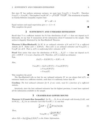 2 SUFFICIENCY AND UNBIASED ESTIMATION 3
But since W has uniform minimum variance, we must have V arθ(T) ≥ V arθ(W). Therefore
V arθ(T) = V arθ(W). This implies Covθ(W, W ) =
√
V arθW · V arθW . The attainment of equality
in Cauchy-Schwartz inequality requires that:
W = aW + b (2)
Equal variance and equal expectation give a = 1, b = 0.
This completes the proof.
2 SUFFICIENCY AND UNBIASED ESTIMATION
Recall that T is a suﬃcient statistic for θ if the distribution of x|T = t does not depend on θ.
Informally, we say that T summarizes all the information about θ contained in the sample. This
notion is elegantly illustrated by the Rao-Blackwell Theorem.
Theorem 2 (Rao-Blackwell) Let W be an unbiased estimator of θ and let T be a suﬃcient
statistic for θ. Deﬁne φ(T) = E(W|T). Then φ(T) is an unbiased estimator and V arθφ(T) ≤
V arθW for all θ. That is, φ(T) is uniformaly better estimator of W.
Proof First notice that since the distribution of W(X1, ..., Xn)|T = t does not depend on θ,
φ(t) = E(W|T = t) is not a function of θ. Therefore, φ(T) is indeed an estimator.
Now,
Eφ(T) = E(E(W|T)) = E(W) = θ;
Also,
V arθ(W) = Eθ(V ar(W|T)) + V arθ(E(W|T))
≥ V arθ(E(W|T))
= V arθφ(T)
This completes the proof.
The Rao-Blackwell tells us that for any unbiased estimator W we can always ﬁnd φ(T), an
estimator based on a suﬃcient statistic, such that it is uniformly better than W.
Corollary The best unbiased estimator for θ, if one exists, must be a function of a suﬃcient
statistic.
Intuitively, since the best unbiased estimator has the highest precision, it must have captured
all the information available in the sample.
3 CRAMER-RAO LOWER BOUND
Theorem 3 (Cram´er-Rao Inequality) Let X1, ..., Xn be an iid sample with density f(x|θ), and
let W(X1, ...Xn) be an estimator such that V ar(W) < ∞ and that
d
dθ
EθW =
χ
∂
∂θ
[W(x)f(x)]dx (3)
Then,
V arθ(W) ≥
( d
dθ EθW(X))2
nI(θ)
where I(θ) = Eθ(( ∂
∂θ log f(X|θ))2) is the Fisher Information.
 