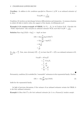 3 CRAMER-RAO LOWER BOUND 4
Corollary In addtion to the conditions speciﬁed in Theorem 3, if W is an unbiased estimator of
θ, then.
V arθ(W) ≥
1
nI(θ)
Condition (3) involves an interchange between diﬀerentiation and integration. A common situation
in which (3) fails to hold is when the support of the density f(x|θ)depends on θ.
Example 3 (A counter-example of CRLB) Let X1, ...Xn be iid Uniform [0, θ]. Calculate the
“Fisher Information” I(θ) and ﬁnd an unbiased estimator W(θ) such that V arθW < 1
nI(θ) .
Solution Since log f(X|θ) = log 1
θ = − log θ, we have
I(θ) = Eθ((
∂
∂θ
log f(X|θ))2
)
= Eθ((
∂
∂θ
(− log θ))2
)
= Eθ
1
θ2
=
1
θ2
So 1
nI(θ) = θ2
n . Now, since obviously E ¯X = θ
2, we have that W = 2 ¯X is an unbiased estimator of θ.
But
V arθW = 4V arθ
¯X
=
4
n
· V arθXi
=
4
n
·
θ2
12
=
θ2
3n
<
θ2
n
Fortunately, condition (3) is satisﬁed for “reasonable” estimators in the exponential family. Further,
I(θ) = −Eθ(
∂2
∂θ2
log f(X|θ)) (4)
holds for the exponential family.
In light of previous discussions, if the variance of an unbiased estimator attains the CRLB, it
is the best unbiased estimator.
Example 4 Show that ¯X is the best unbiased estimator for λ in a Poisson(λ) random sample.
 