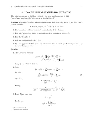 4 COMPREHENSIVE EXAMPLES ON ESTIMATION 5
4 COMPREHENSIVE EXAMPLES ON ESTIMATION
The following appears in the Duke University ﬁrst year qualifying exam in 2009
(http://www.stat.duke.edu/programs/grad/fye/fye2009.pdf).
Example 5 Suppose Yi follows a Poisson Distribution with mean βxi, where xi is a ﬁxed known
positive constant.
P(Yi = yi) = (βxi)yi
e−βxi
/yi! yi = 0, 1, 2, · · ·
1. Find a minimal suﬃcient statistic 1 for this family of distributions.
2. Find the Cramer-Rao bound for the variance of an unbiased estimator of β.
3. Find the MLE for β
4. Find the variance of the MLE for β
5. Give an approximate 95% conﬁdence interval for β when n is large. Carefully describe any
theorem that you use 2 .
Solution
1. The Likelihood function
f(y|β) = β yi
xyi
i e−β xi
/ yi!
= (β yi
e−β xi
) · ( xyi
i / yi!)
So Yi is a suﬃcient statistic.
2. Since
log f(y|β) = yi log β − β xi + c
we have
∂
∂β
log f(y|β) =
yi
β
− xi (5)
Therefore,
∂2 log f(y|β)
∂β2
= −
yi
β2
Finally,
1
I(β)
= −
1
E(∂2 log f(Y|β)
∂β2 )
=
β2
EYi
=
β
xi
3. From (5) we know that
ˆβ =
Yi
xi
Furthermore
E(ˆβ) =
EYi
xi
= β
1
Disregard “minimal”
2
Disregard this question
 