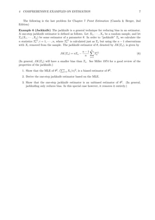 4 COMPREHENSIVE EXAMPLES ON ESTIMATION 7
The following is the last problem for Chapter 7 Point Estimation (Cassela & Berger, 2nd
Edition)
Example 6 (Jackknife) The jackknife is a general technique for reducing bias in an estimator.
A one-step jackknife estimator is deﬁned as follows. Let X1, · · · , Xn be a random sample, and let
Tn(X1, · · · , Xn) be some estimator of a parameter θ. In order to “jackknife” Tn we calculate the
n statistics T
(i)
n , i = 1, · · · , n, where T
(i)
n is calculated just as Tn but using the n − 1 observations
with Xi removed from the sample. The jackknife estimator of θ, denoted by JK(Tn), is given by
JK(Tn) = nTn −
n − 1
n
n
i=1
T(i)
n (6)
(In general, JK(Tn) will have a smaller bias than Tn. See Miller 1974 for a good review of the
properties of the jackknife.)
1. Show that the MLE of θ2, ( n
i=1 Xi/n)2, is a biased estimator of θ2.
2. Derive the one-step jackknife estimator based on the MLE.
3. Show that the one-step jackknife estimator is an unbiased estimator of θ2. (In general,
jackkniﬁng only reduces bias. In this special case however, it removes it entirely.)
 
