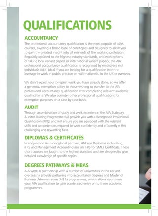 Accountancy
The professional accountancy qualification is the most popular of AIA’s
courses, covering a broad base of core topics and designed to allow you
to gain the greatest insight into all elements of the working profession.
Regularly updated to the highest industry standards, and with options
of taking local variant papers or international variant papers, the AIA
professional accountancy qualification is recognised by employers and
individuals alike. Ideal if you are looking for a qualification with the
leverage to work in public practice or multi-nationals, in the UK or overseas.
We don’t expect you to repeat work you have already done, so we offer
a generous exemption policy to those wishing to transfer to the AIA
professional accountancy qualification after completing relevant academic
qualifications. We also consider other professional qualifications for
exemption purposes on a case by case basis.
Audit
Through a combination of study and work experience, the AIA Statutory
Auditor Training Programme will provide you with a Recognised Professional
Qualification (RPQ) and will ensure you are equipped with the relevant
skills and competencies required to work confidently and efficiently in this
challenging and rewarding field.
Diplomas & Certificates
In conjunction with our global partners, AIA run Diplomas in Auditing,
IFRS and Management Accounting and an IFRS for SMEs Certificate. These
short courses are taught to the highest standard and are designed to give
detailed knowledge of specific topics.
Degrees Pathways & MBAs
AIA work in partnership with a number of universities in the UK and
overseas to provide pathways into accountancy degrees and Master of
Business Administration (MBA) programmes, which allows you to use
your AIA qualification to gain accelerated-entry on to these academic
programmes.
Qualifications
 