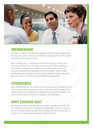 Membership
We have a range of membership categories reflecting your progression
through your career and each membership category comes with its own
tailored set of member benefits.
AIA members work in private practice and throughout industry and
commerce. Many of our members are at the top of their profession,
from senior management to director level, and represent some of
the most important and profitable firms in the world. With a select
membership demographic including high numbers of these influential
decision-makers, the AIA is a truly prestigious organisation.
Standards
We frequently review our qualifications to ensure they are relevant in the
continuously evolving world of business. Our exams are set against the
highest standards of professional education by academic specialists and
are reviewed as part of the AIA recognition and regulation.
Why choose AIA?
By choosing to join the thousands of members already part of AIA, the
first international body for professional accountants, you are choosing
to join an organisation that will offer a flexible and tailored package to
suit you, your career, your aspirations, and your future.
 