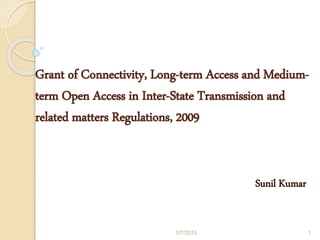 Grant of Connectivity, Long-term Access and Medium-
term Open Access in Inter-State Transmission and
related matters Regulations, 2009
Sunil Kumar
5/7/2015 1
 